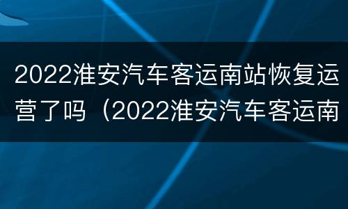 2022淮安汽车客运南站恢复运营了吗（2022淮安汽车客运南站恢复运营了吗最新消息）