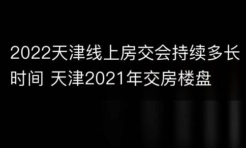 2022天津线上房交会持续多长时间 天津2021年交房楼盘