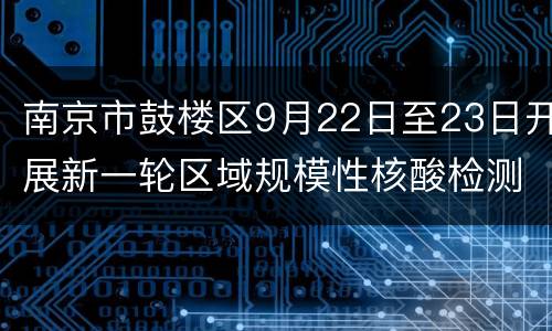南京市鼓楼区9月22日至23日开展新一轮区域规模性核酸检测