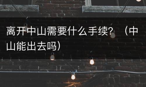 离开中山需要什么手续？（中山能出去吗）