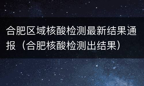 合肥区域核酸检测最新结果通报（合肥核酸检测出结果）