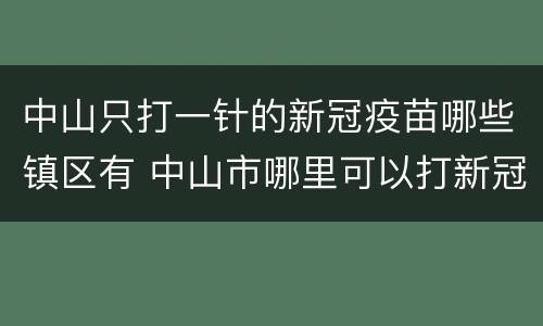 中山只打一针的新冠疫苗哪些镇区有 中山市哪里可以打新冠疫苗第一针