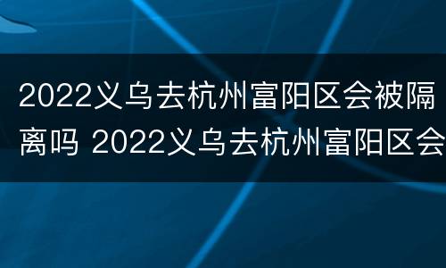 2022义乌去杭州富阳区会被隔离吗 2022义乌去杭州富阳区会被隔离吗知乎