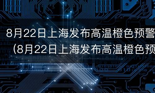 8月22日上海发布高温橙色预警（8月22日上海发布高温橙色预警是什么）