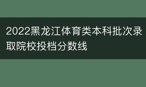 2022黑龙江体育类本科批次录取院校投档分数线