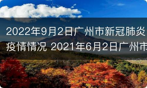 2022年9月2日广州市新冠肺炎疫情情况 2021年6月2日广州市新冠肺炎疫情情况