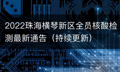 2022珠海横琴新区全员核酸检测最新通告（持续更新）