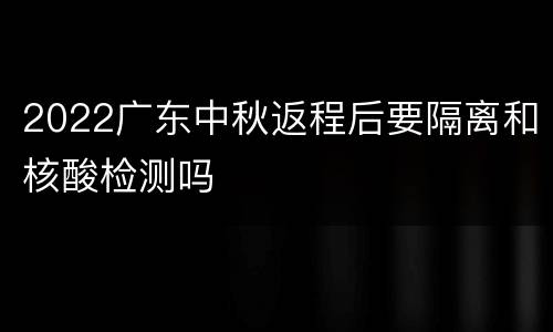 2022广东中秋返程后要隔离和核酸检测吗