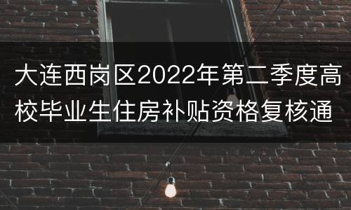 大连西岗区2022年第二季度高校毕业生住房补贴资格复核通知