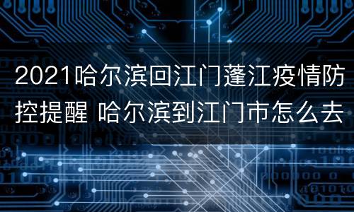 2021哈尔滨回江门蓬江疫情防控提醒 哈尔滨到江门市怎么去