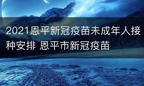 2021恩平新冠疫苗未成年人接种安排 恩平市新冠疫苗