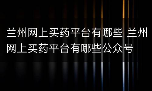 兰州网上买药平台有哪些 兰州网上买药平台有哪些公众号