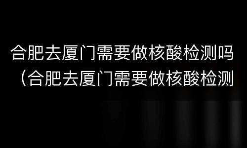 合肥去厦门需要做核酸检测吗（合肥去厦门需要做核酸检测吗最新）