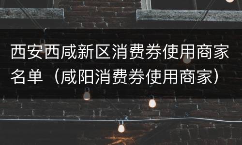 西安西咸新区消费券使用商家名单（咸阳消费券使用商家）
