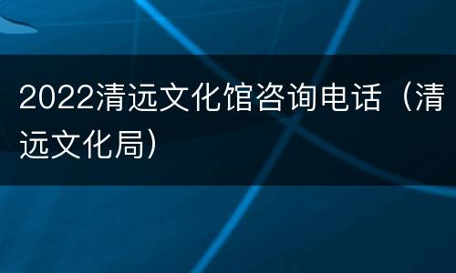 2022清远文化馆咨询电话（清远文化局）