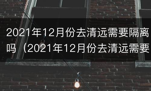 2021年12月份去清远需要隔离吗（2021年12月份去清远需要隔离吗现在）