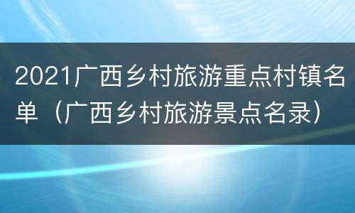 2021广西乡村旅游重点村镇名单（广西乡村旅游景点名录）
