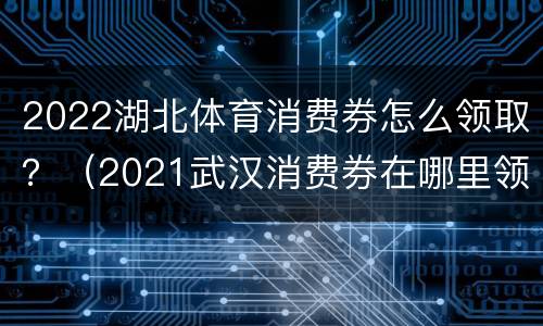 2022湖北体育消费券怎么领取？（2021武汉消费券在哪里领取）