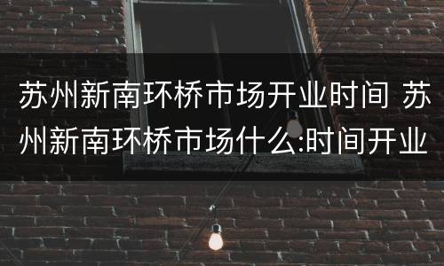 苏州新南环桥市场开业时间 苏州新南环桥市场什么:时间开业