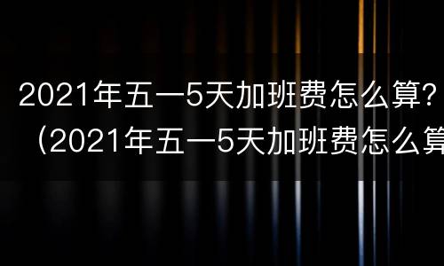 2021年五一5天加班费怎么算？（2021年五一5天加班费怎么算）