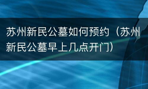 苏州新民公墓如何预约（苏州新民公墓早上几点开门）