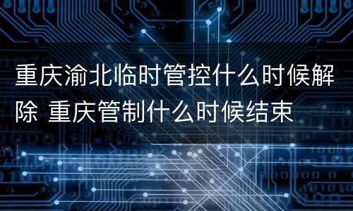 重庆渝北临时管控什么时候解除 重庆管制什么时候结束