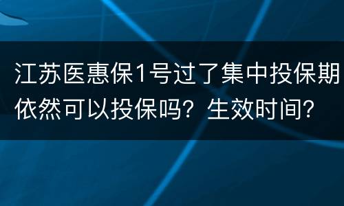 江苏医惠保1号过了集中投保期依然可以投保吗？生效时间？
