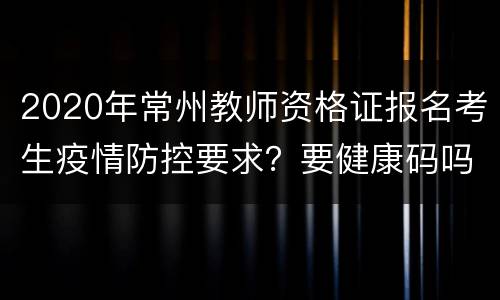 2020年常州教师资格证报名考生疫情防控要求？要健康码吗？