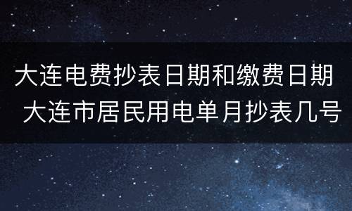 大连电费抄表日期和缴费日期 大连市居民用电单月抄表几号