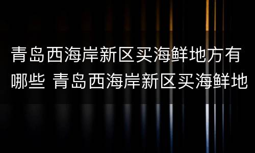 青岛西海岸新区买海鲜地方有哪些 青岛西海岸新区买海鲜地方有哪些店