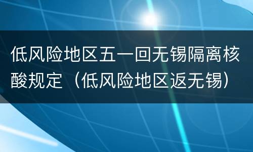 低风险地区五一回无锡隔离核酸规定（低风险地区返无锡）
