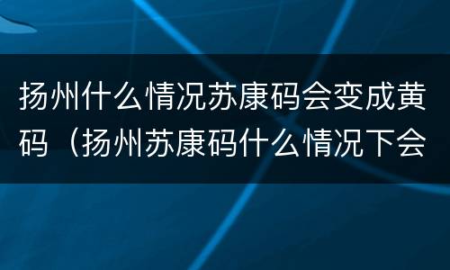 扬州什么情况苏康码会变成黄码（扬州苏康码什么情况下会变黄）