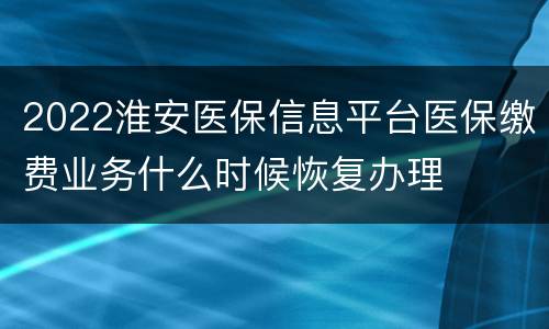 2022淮安医保信息平台医保缴费业务什么时候恢复办理