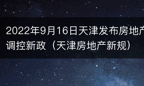 2022年9月16日天津发布房地产调控新政（天津房地产新规）