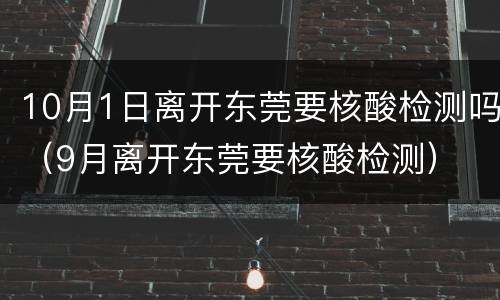 10月1日离开东莞要核酸检测吗（9月离开东莞要核酸检测）