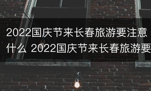 2022国庆节来长春旅游要注意什么 2022国庆节来长春旅游要注意什么呢