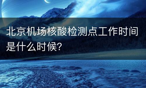 北京机场核酸检测点工作时间是什么时候？