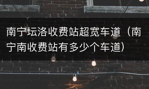 南宁坛洛收费站超宽车道（南宁南收费站有多少个车道）