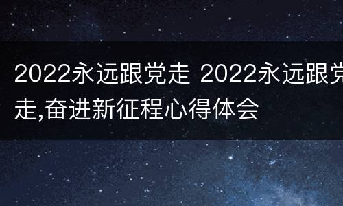 2022永远跟党走 2022永远跟党走,奋进新征程心得体会