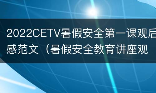 2022CETV暑假安全第一课观后感范文（暑假安全教育讲座观后感2021）
