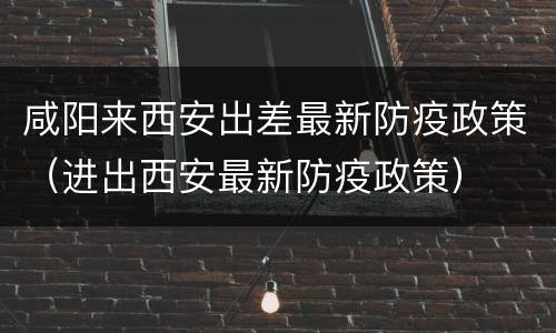 咸阳来西安出差最新防疫政策（进出西安最新防疫政策）