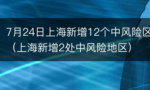 7月24日上海新增12个中风险区（上海新增2处中风险地区）