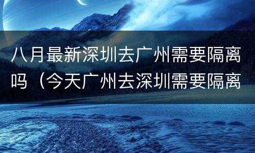 八月最新深圳去广州需要隔离吗（今天广州去深圳需要隔离吗）