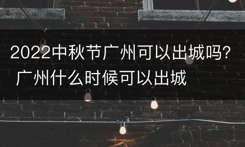 2022中秋节广州可以出城吗？ 广州什么时候可以出城