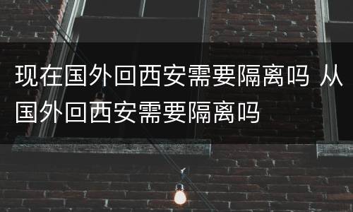 现在国外回西安需要隔离吗 从国外回西安需要隔离吗