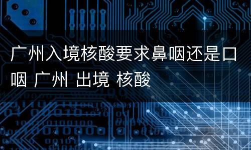 广州入境核酸要求鼻咽还是口咽 广州 出境 核酸