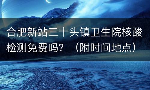 合肥新站三十头镇卫生院核酸检测免费吗？（附时间地点）
