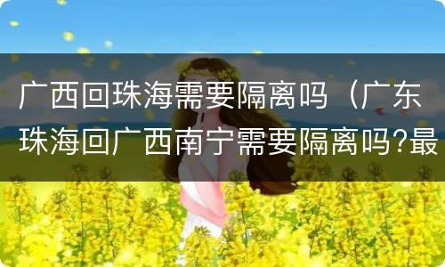 广西回珠海需要隔离吗(广东珠海回广西南宁需要隔离吗?最新消息)