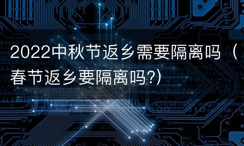 2022中秋节返乡需要隔离吗（春节返乡要隔离吗?）