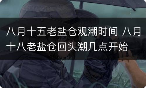 八月十五老盐仓观潮时间 八月十八老盐仓回头潮几点开始